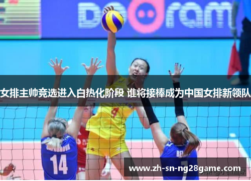 女排主帅竞选进入白热化阶段 谁将接棒成为中国女排新领队 女排主帅竞选进入白热化阶段 谁将接棒成为中国女排新领队