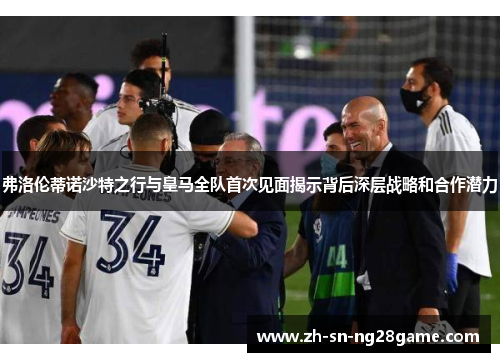 弗洛伦蒂诺沙特之行与皇马全队首次见面揭示背后深层战略和合作潜力 弗洛伦蒂诺沙特之行与皇马全队首次见面揭示背后深层战略和合作潜力