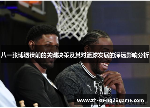 八一张博退役前的关键决策及其对篮球发展的深远影响分析 八一张博退役前的关键决策及其对篮球发展的深远影响分析