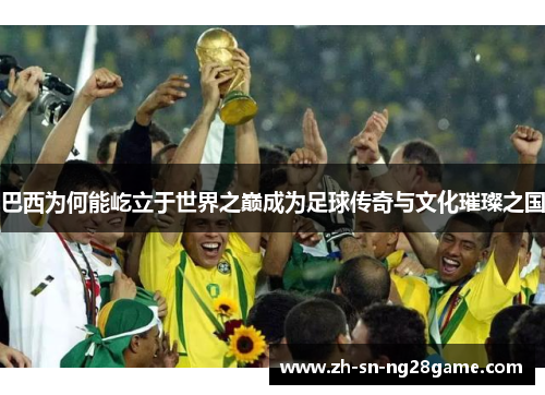 巴西为何能屹立于世界之巅成为足球传奇与文化璀璨之国 巴西为何能屹立于世界之巅成为足球传奇与文化璀璨之国