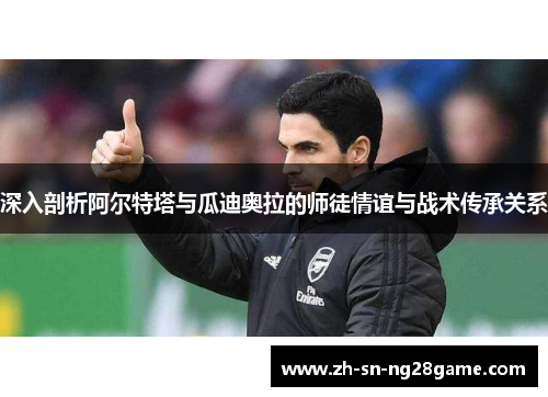 深入剖析阿尔特塔与瓜迪奥拉的师徒情谊与战术传承关系