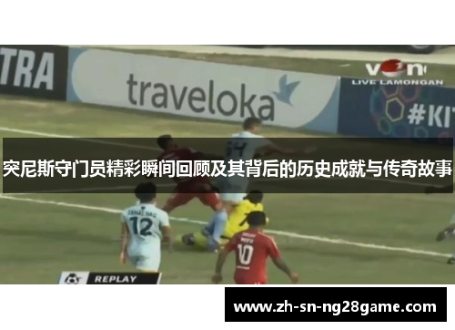 突尼斯守门员精彩瞬间回顾及其背后的历史成就与传奇故事