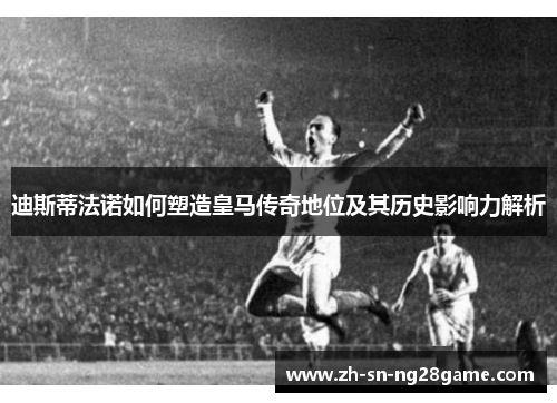 迪斯蒂法诺如何塑造皇马传奇地位及其历史影响力解析