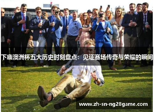 下庙澳洲杯五大历史时刻盘点：见证赛场传奇与荣耀的瞬间