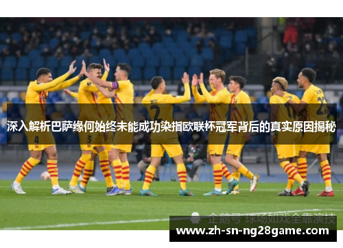 深入解析巴萨缘何始终未能成功染指欧联杯冠军背后的真实原因揭秘