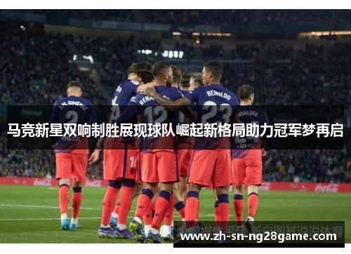 马竞新星双响制胜展现球队崛起新格局助力冠军梦再启