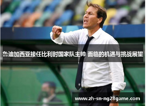 鲁迪加西亚接任比利时国家队主帅 面临的机遇与挑战展望 鲁迪加西亚接任比利时国家队主帅 面临的机遇与挑战展望