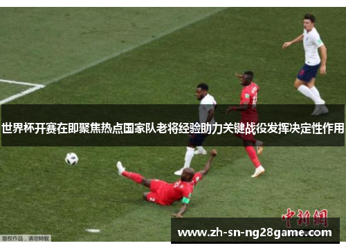 世界杯开赛在即聚焦热点国家队老将经验助力关键战役发挥决定性作用 世界杯开赛在即聚焦热点国家队老将经验助力关键战役发挥决定性作用