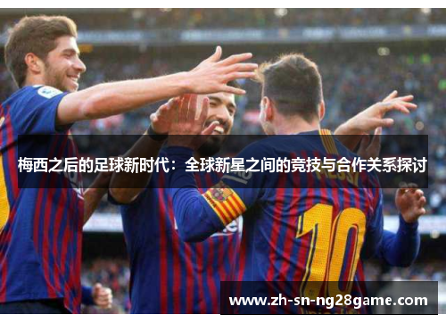 梅西之后的足球新时代：全球新星之间的竞技与合作关系探讨