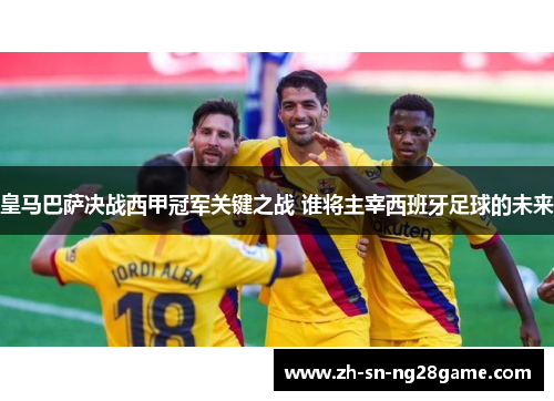 皇马巴萨决战西甲冠军关键之战 谁将主宰西班牙足球的未来
