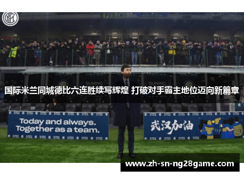国际米兰同城德比六连胜续写辉煌 打破对手霸主地位迈向新篇章