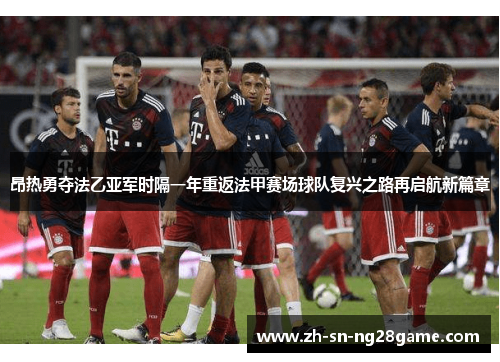 昂热勇夺法乙亚军时隔一年重返法甲赛场球队复兴之路再启航新篇章