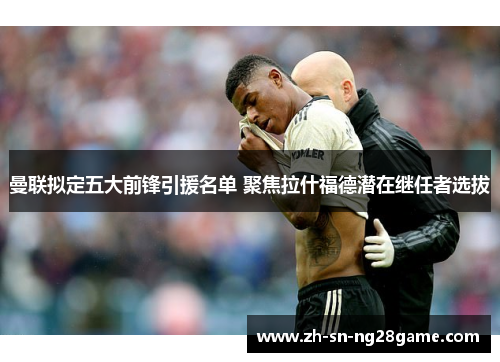 曼联拟定五大前锋引援名单 聚焦拉什福德潜在继任者选拔