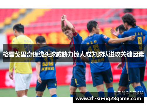 格雷戈里奇锋线头球威胁力惊人成为球队进攻关键因素