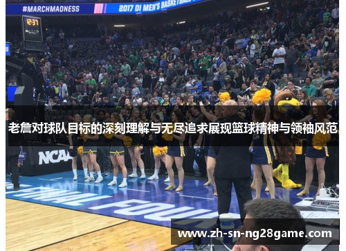 老詹对球队目标的深刻理解与无尽追求展现篮球精神与领袖风范