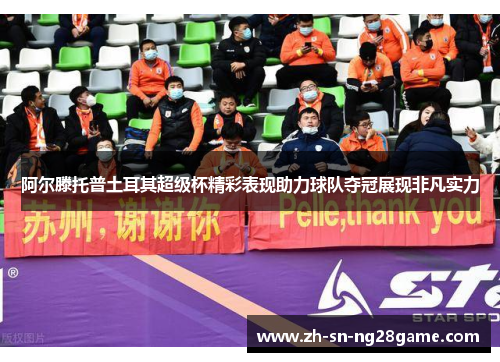 阿尔滕托普土耳其超级杯精彩表现助力球队夺冠展现非凡实力 阿尔滕托普土耳其超级杯精彩表现助力球队夺冠展现非凡实力