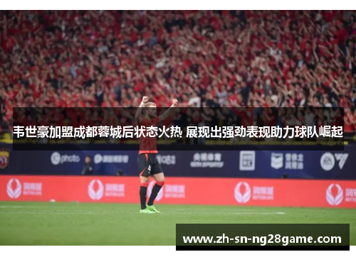 韦世豪加盟成都蓉城后状态火热 展现出强劲表现助力球队崛起 韦世豪加盟成都蓉城后状态火热 展现出强劲表现助力球队崛起